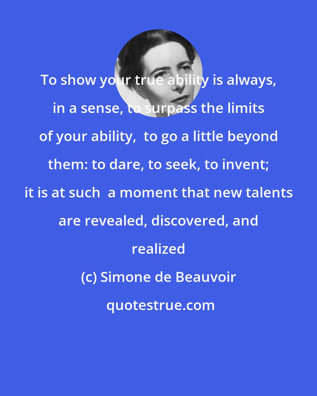 Simone de Beauvoir: To show your true ability is always, in a sense, to surpass the limits of your ability,  to go a little beyond them: to dare, to seek, to invent; it is at such  a moment that new talents are revealed, discovered, and realized