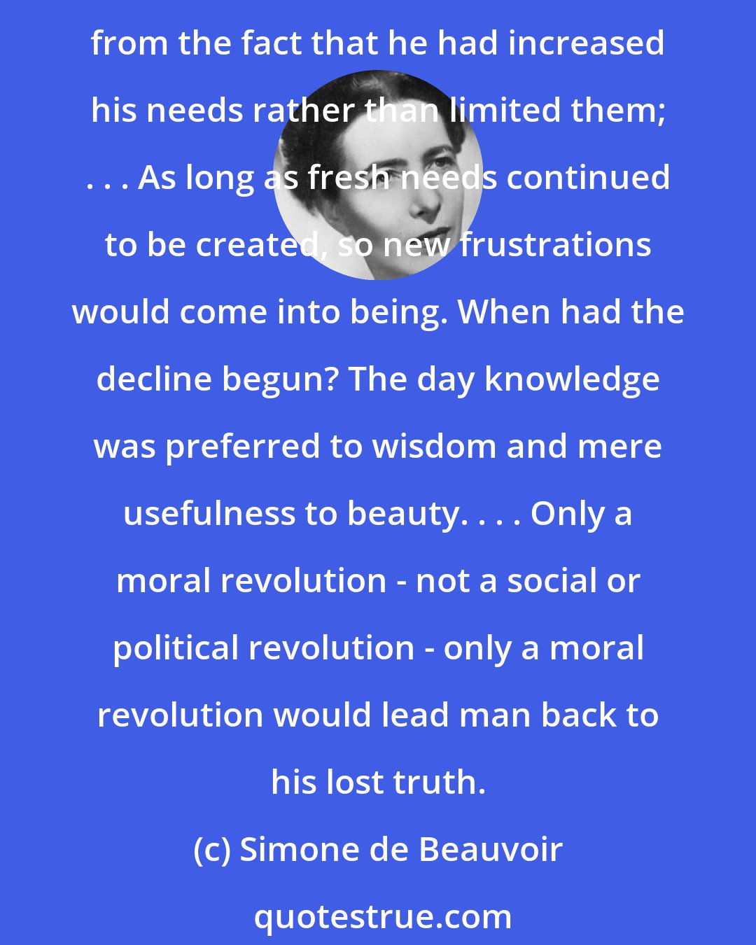 Simone de Beauvoir: Whatever the country, capitalist or socialist, man was everywhere crushed by technology, made a stranger to his own work, imprisoned, forced into stupidity. The evil all arose from the fact that he had increased his needs rather than limited them; . . . As long as fresh needs continued to be created, so new frustrations would come into being. When had the decline begun? The day knowledge was preferred to wisdom and mere usefulness to beauty. . . . Only a moral revolution - not a social or political revolution - only a moral revolution would lead man back to his lost truth.