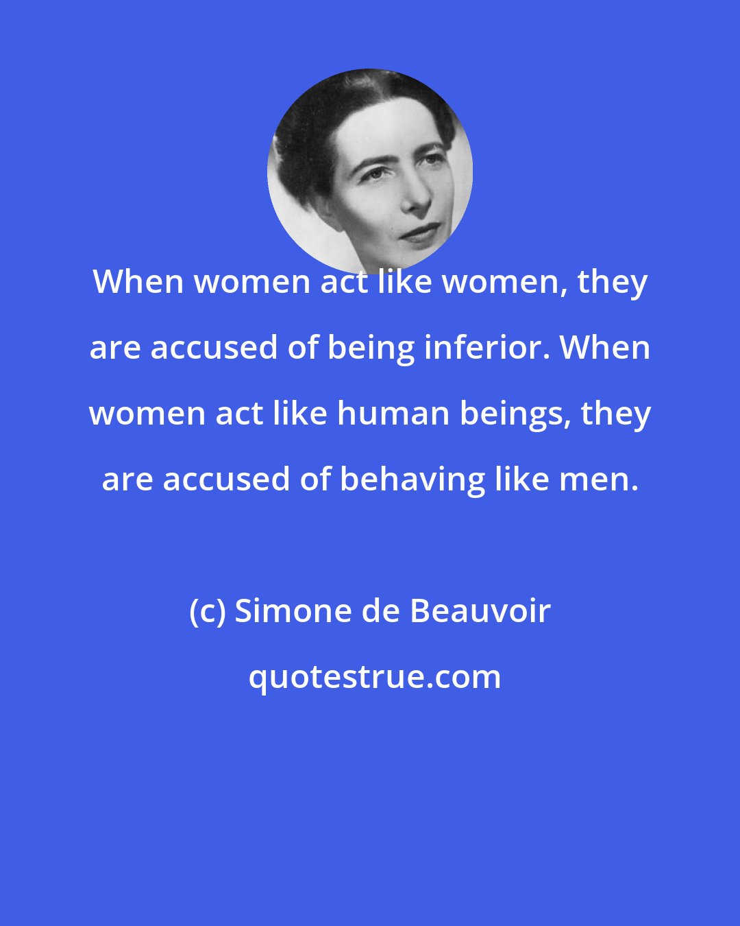 Simone de Beauvoir: When women act like women, they are accused of being inferior. When women act like human beings, they are accused of behaving like men.