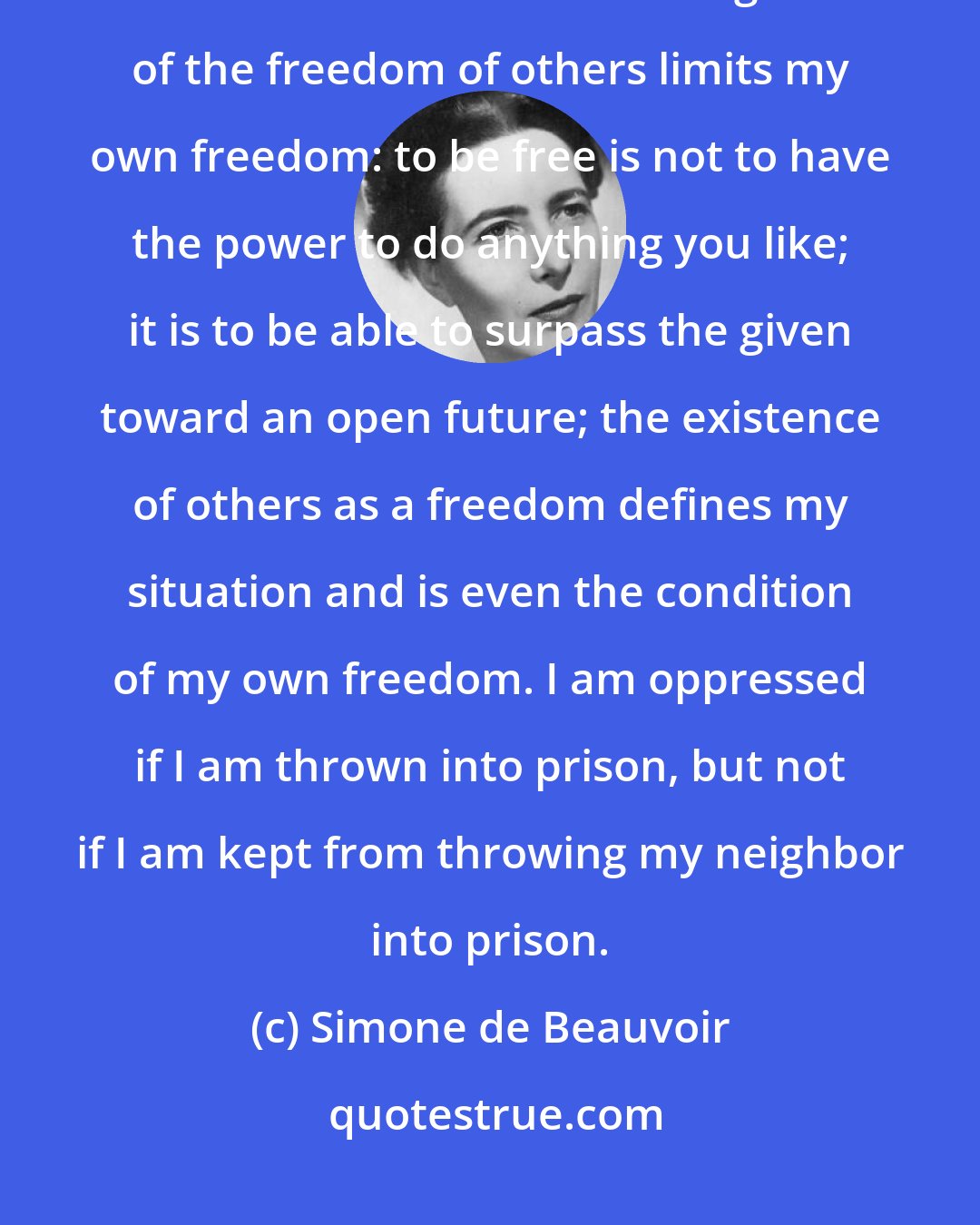 Simone de Beauvoir: A freedom which is interested only in denying freedom must be denied. And it is not true that the recognition of the freedom of others limits my own freedom: to be free is not to have the power to do anything you like; it is to be able to surpass the given toward an open future; the existence of others as a freedom defines my situation and is even the condition of my own freedom. I am oppressed if I am thrown into prison, but not if I am kept from throwing my neighbor into prison.