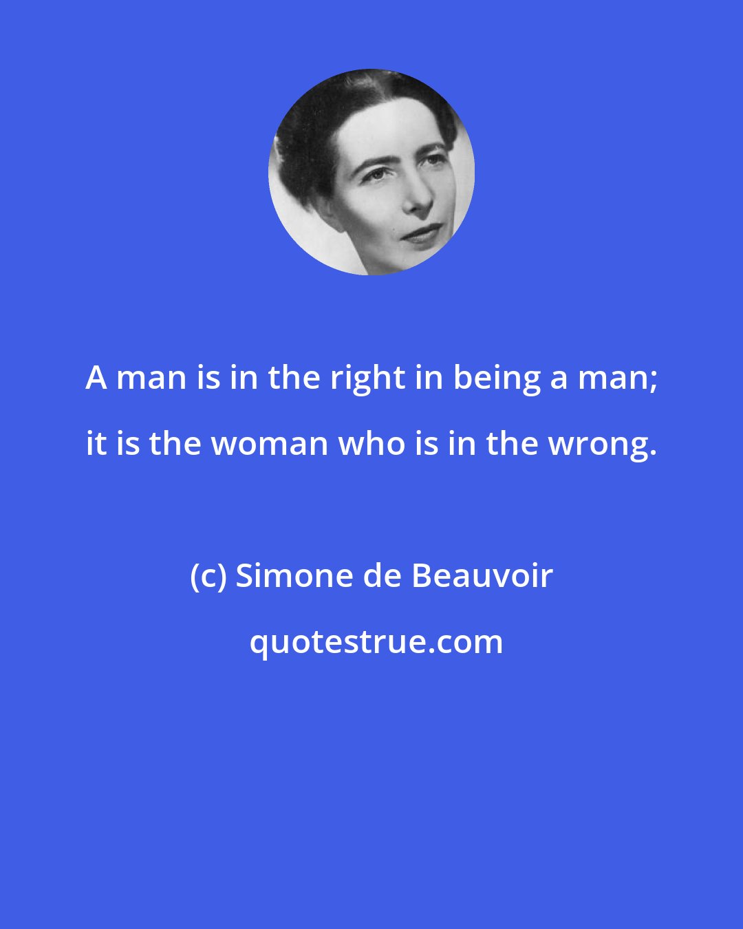 Simone de Beauvoir: A man is in the right in being a man; it is the woman who is in the wrong.