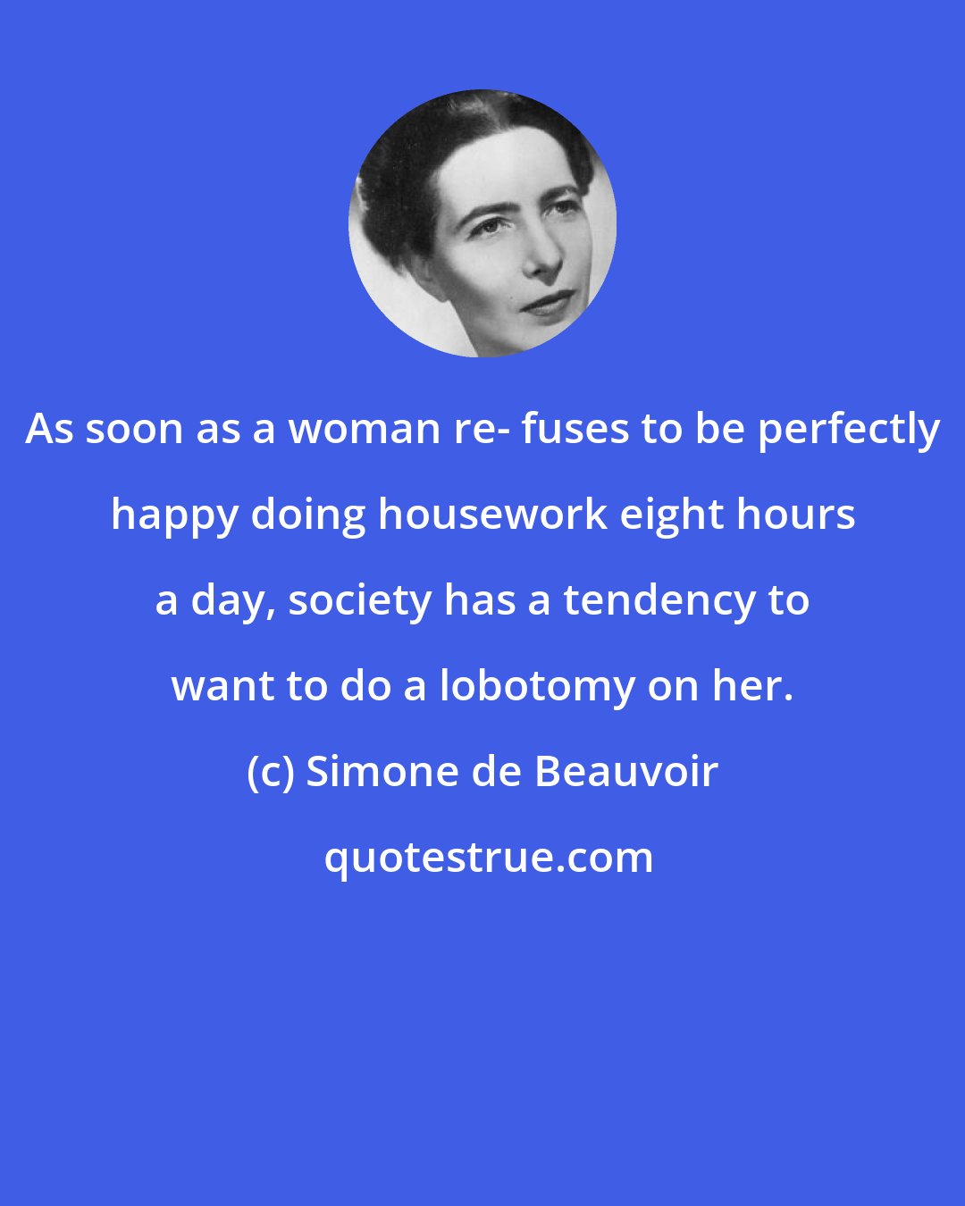 Simone de Beauvoir: As soon as a woman re- fuses to be perfectly happy doing housework eight hours a day, society has a tendency to want to do a lobotomy on her.