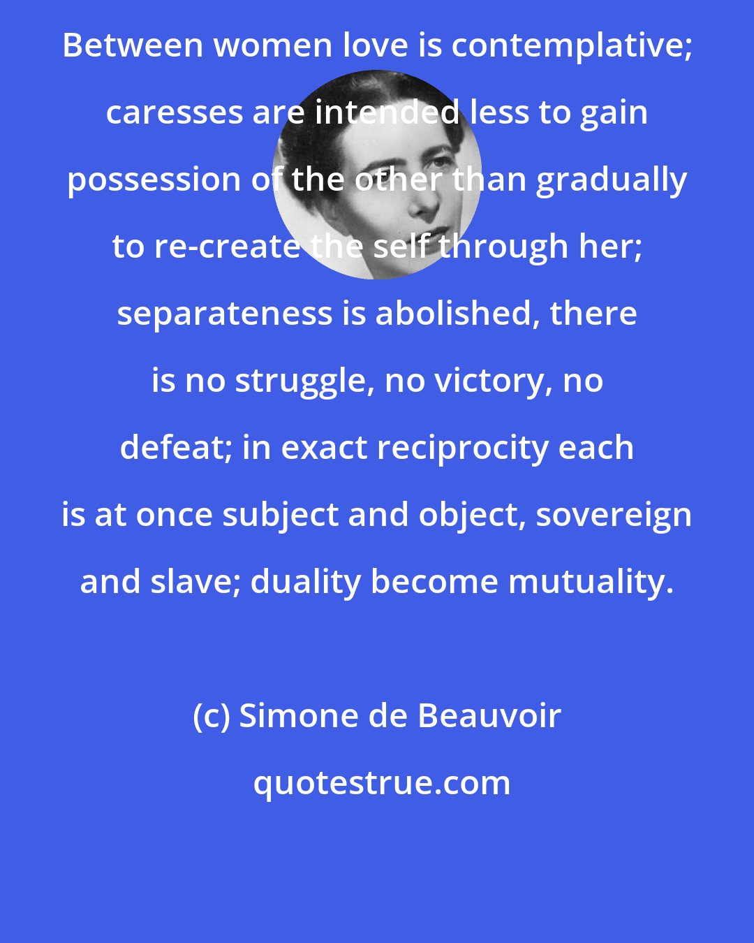 Simone de Beauvoir: Between women love is contemplative; caresses are intended less to gain possession of the other than gradually to re-create the self through her; separateness is abolished, there is no struggle, no victory, no defeat; in exact reciprocity each is at once subject and object, sovereign and slave; duality become mutuality.