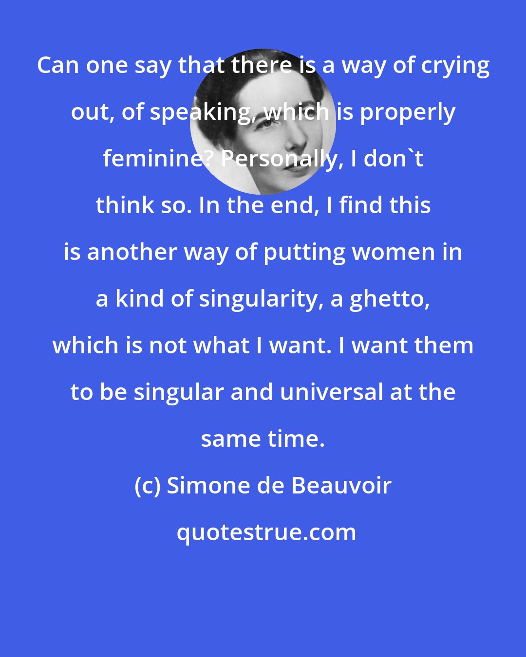 Simone de Beauvoir: Can one say that there is a way of crying out, of speaking, which is properly feminine? Personally, I don't think so. In the end, I find this is another way of putting women in a kind of singularity, a ghetto, which is not what I want. I want them to be singular and universal at the same time.