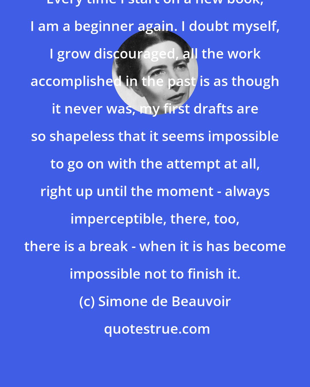 Simone de Beauvoir: Every time I start on a new book, I am a beginner again. I doubt myself, I grow discouraged, all the work accomplished in the past is as though it never was, my first drafts are so shapeless that it seems impossible to go on with the attempt at all, right up until the moment - always imperceptible, there, too, there is a break - when it is has become impossible not to finish it.