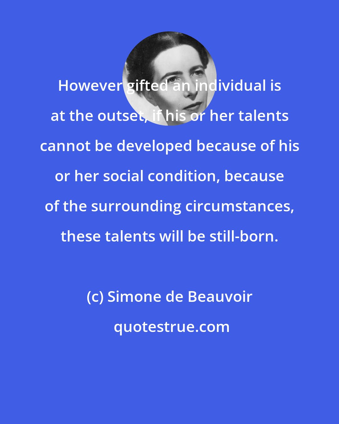 Simone de Beauvoir: However gifted an individual is at the outset, if his or her talents cannot be developed because of his or her social condition, because of the surrounding circumstances, these talents will be still-born.