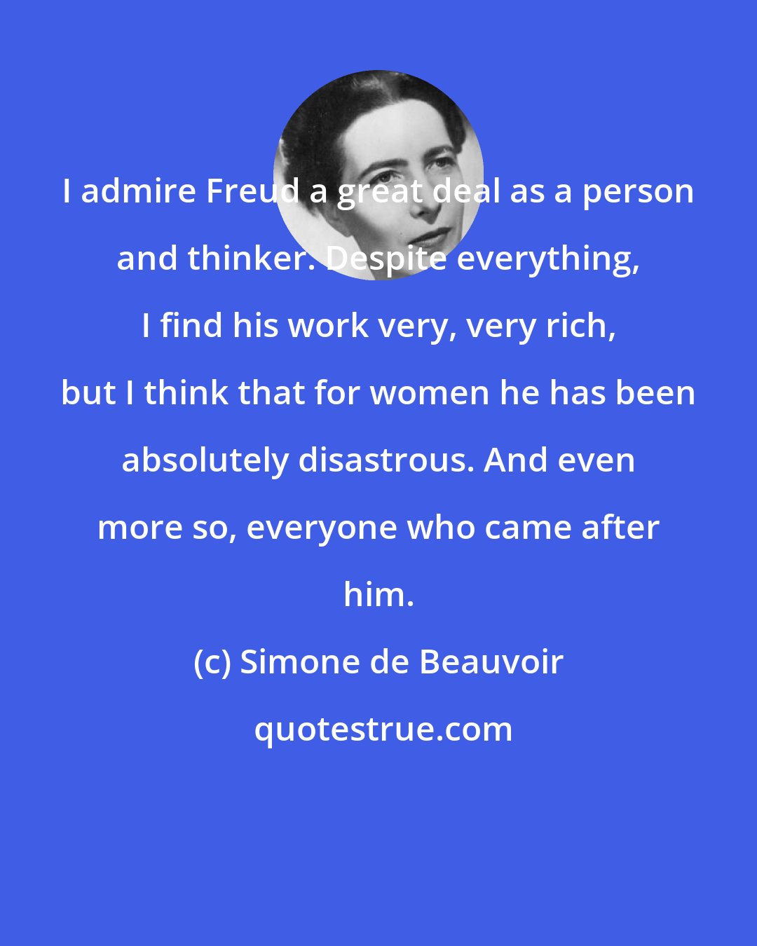 Simone de Beauvoir: I admire Freud a great deal as a person and thinker. Despite everything, I find his work very, very rich, but I think that for women he has been absolutely disastrous. And even more so, everyone who came after him.