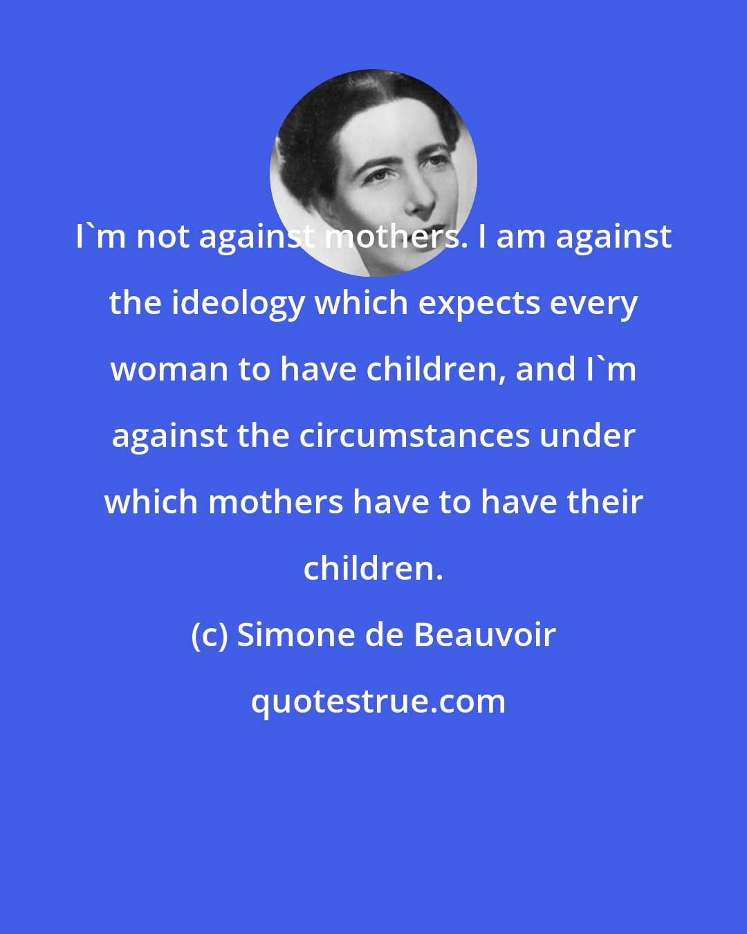 Simone de Beauvoir: I'm not against mothers. I am against the ideology which expects every woman to have children, and I'm against the circumstances under which mothers have to have their children.