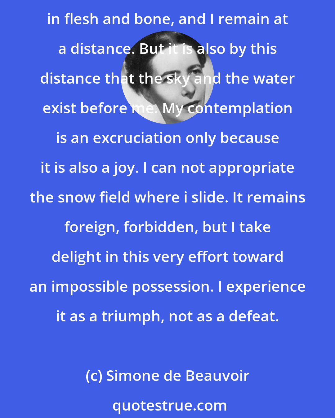 Simone de Beauvoir: I should like to be the landscape which I am contemplating, I should like this sky, this quiet water to think themselves within me, that it might be I whom they express in flesh and bone, and I remain at a distance. But it is also by this distance that the sky and the water exist before me. My contemplation is an excruciation only because it is also a joy. I can not appropriate the snow field where i slide. It remains foreign, forbidden, but I take delight in this very effort toward an impossible possession. I experience it as a triumph, not as a defeat.