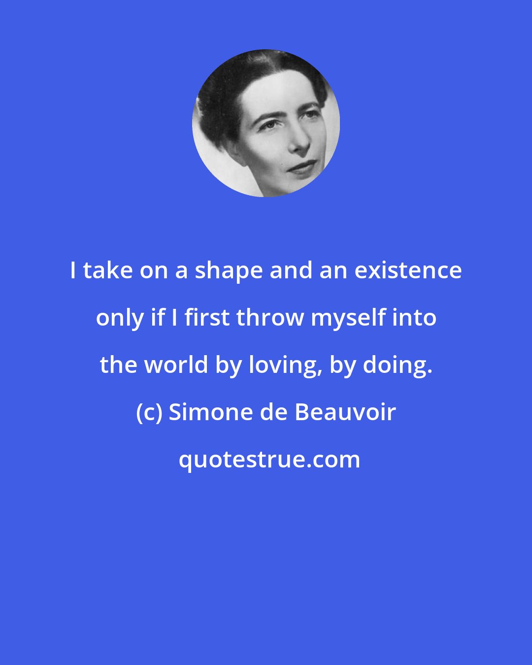 Simone de Beauvoir: I take on a shape and an existence only if I first throw myself into the world by loving, by doing.