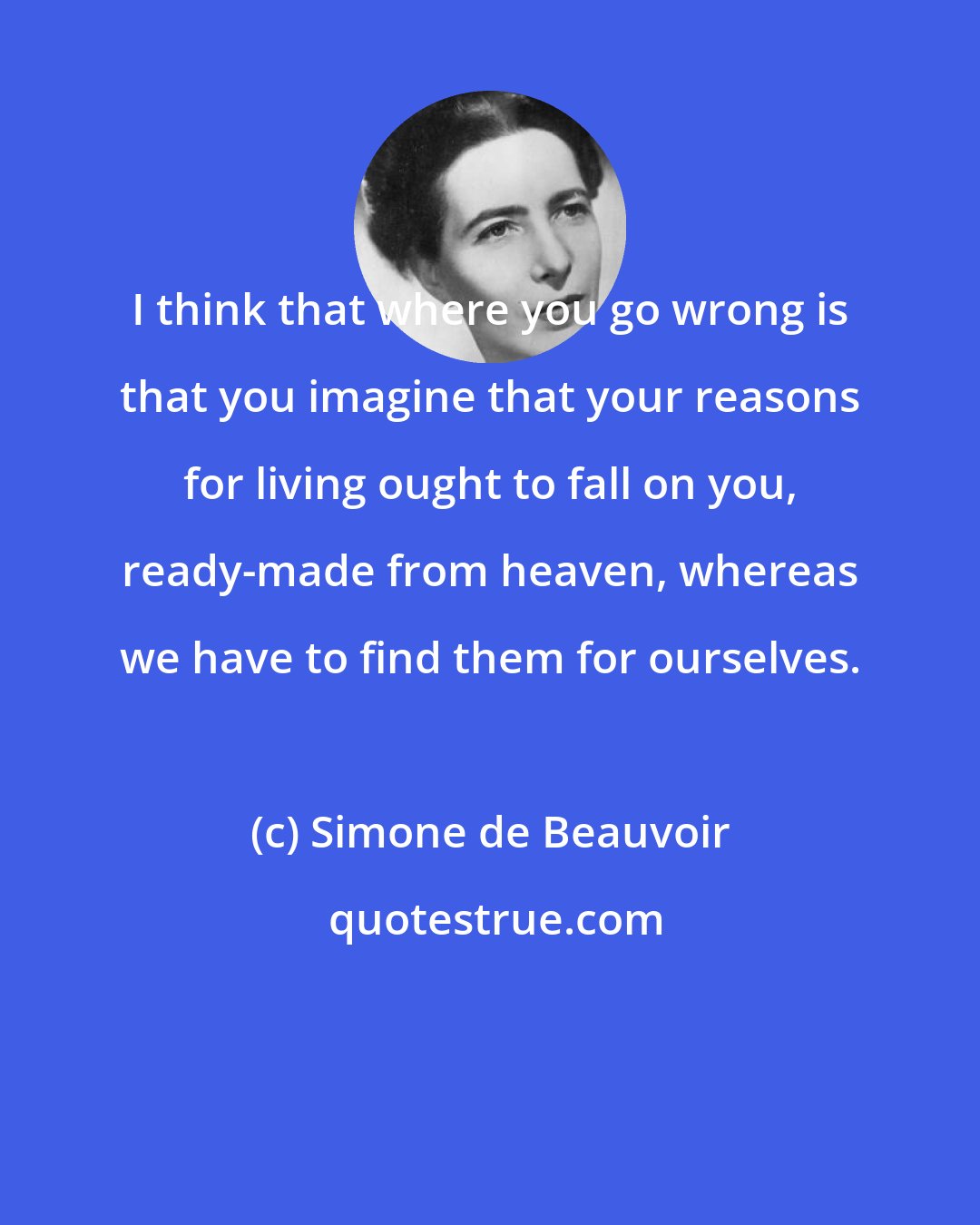 Simone de Beauvoir: I think that where you go wrong is that you imagine that your reasons for living ought to fall on you, ready-made from heaven, whereas we have to find them for ourselves.