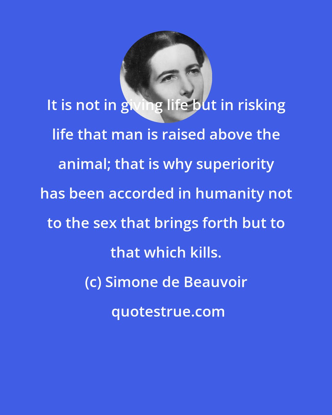 Simone de Beauvoir: It is not in giving life but in risking life that man is raised above the animal; that is why superiority has been accorded in humanity not to the sex that brings forth but to that which kills.