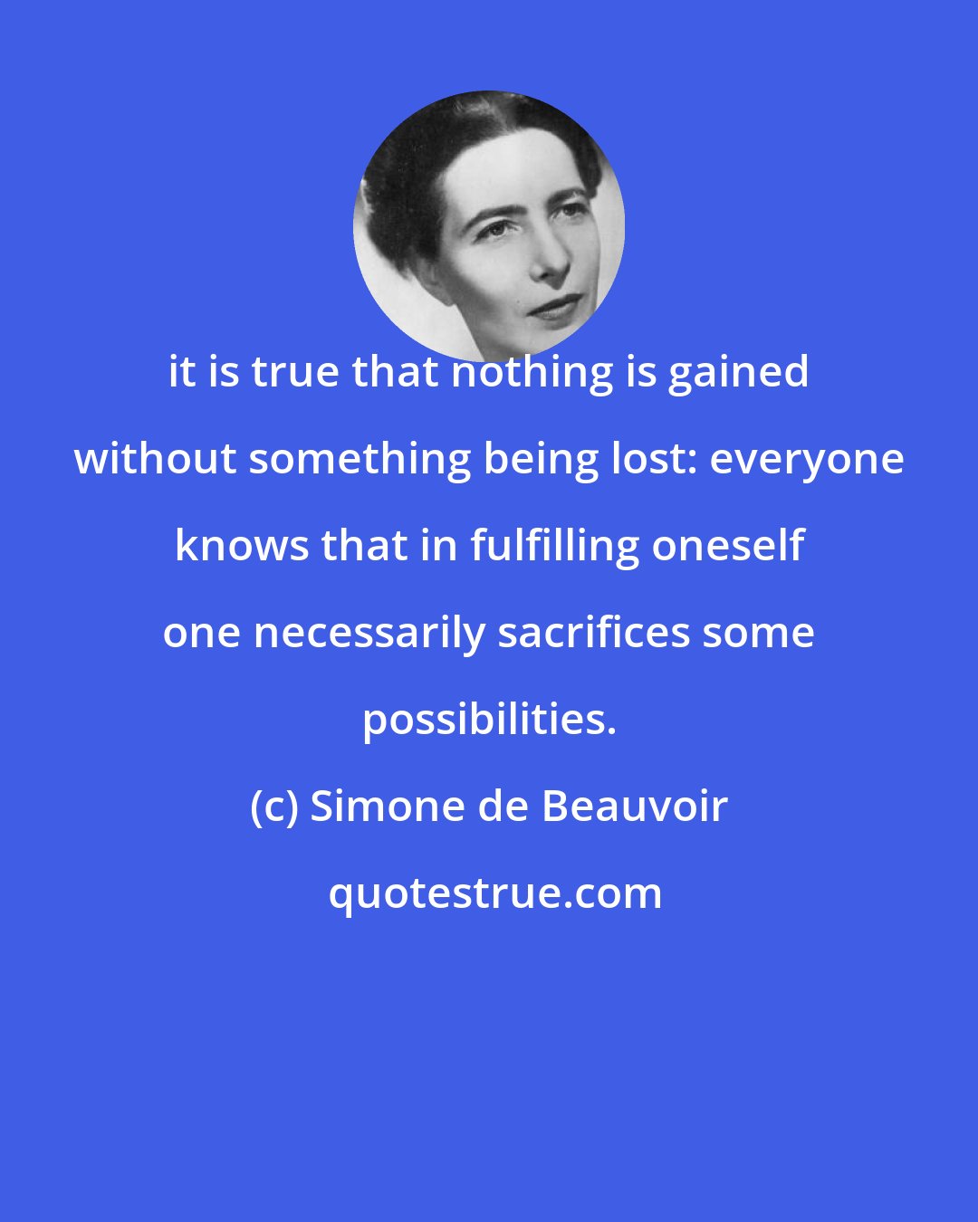 Simone de Beauvoir: it is true that nothing is gained without something being lost: everyone knows that in fulfilling oneself one necessarily sacrifices some possibilities.