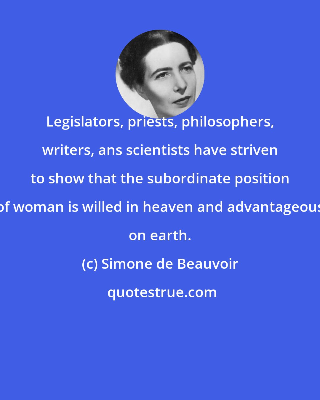 Simone de Beauvoir: Legislators, priests, philosophers, writers, ans scientists have striven to show that the subordinate position of woman is willed in heaven and advantageous on earth.