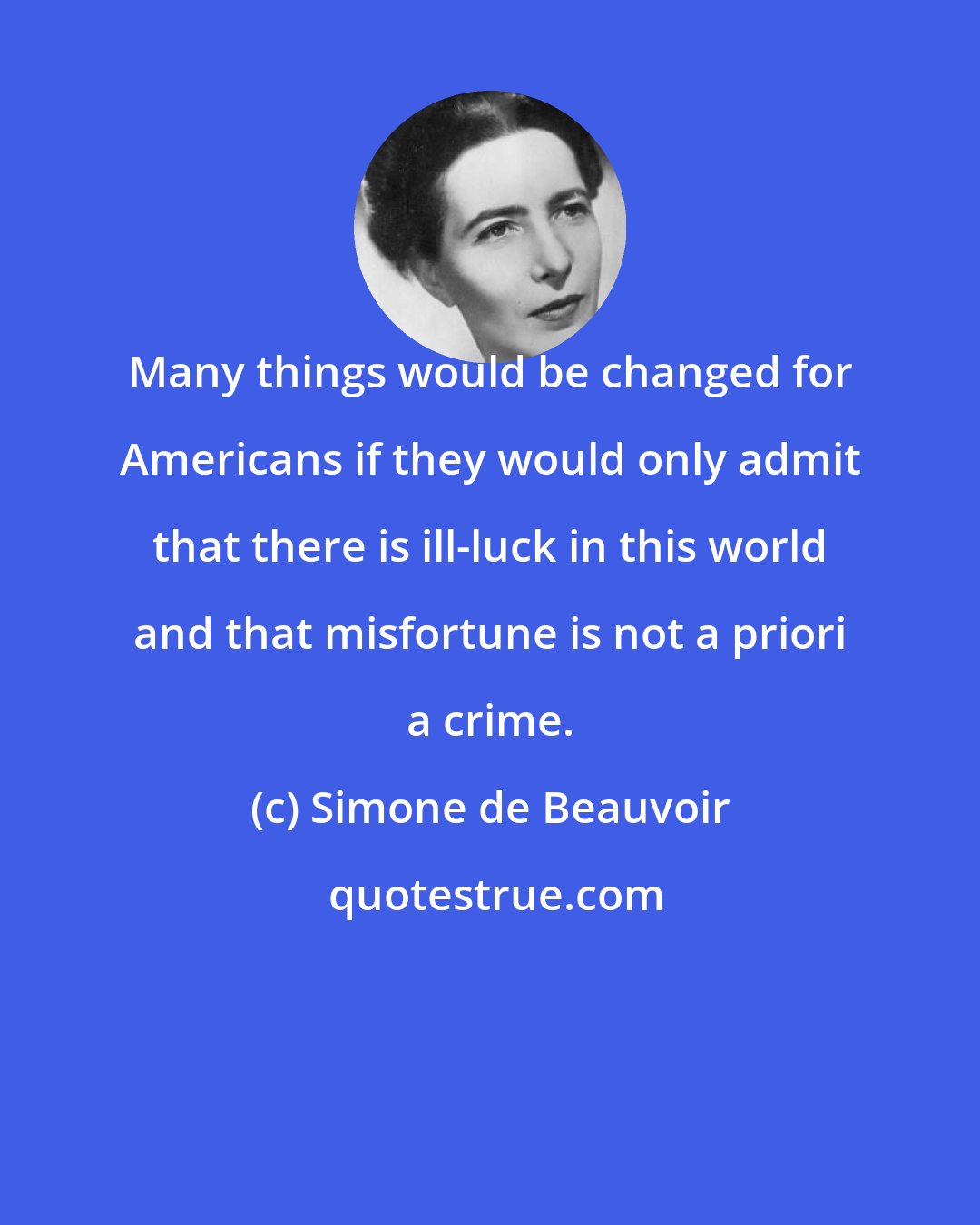 Simone de Beauvoir: Many things would be changed for Americans if they would only admit that there is ill-luck in this world and that misfortune is not a priori a crime.