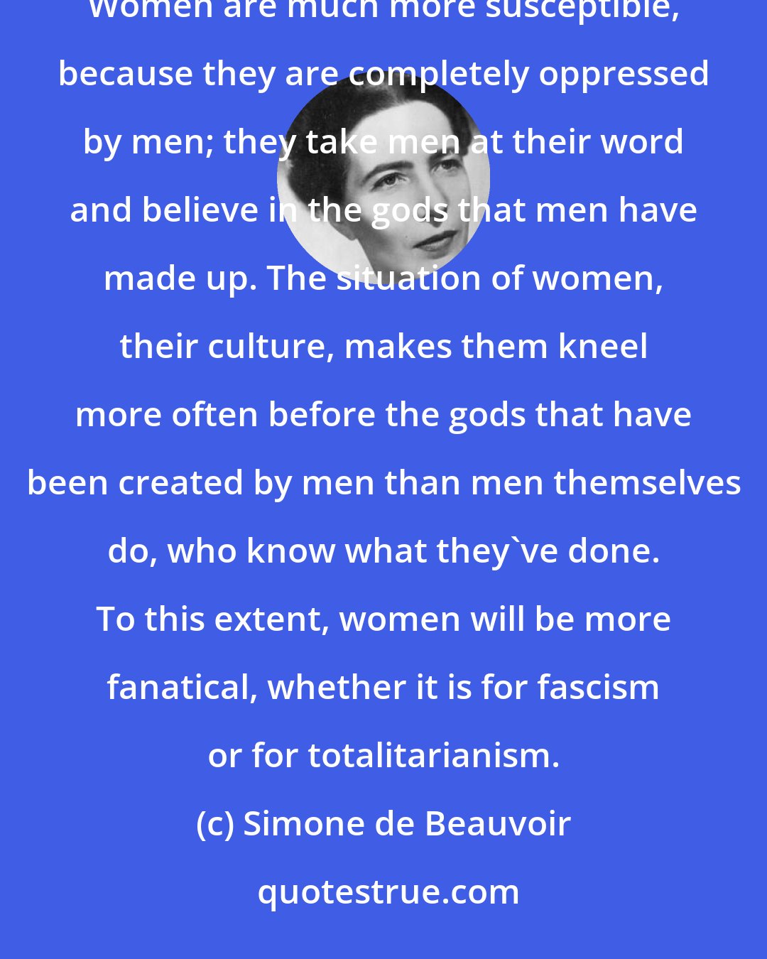 Simone de Beauvoir: Men create their own gods and thus have some slight understanding that they are self-fabricated. Women are much more susceptible, because they are completely oppressed by men; they take men at their word and believe in the gods that men have made up. The situation of women, their culture, makes them kneel more often before the gods that have been created by men than men themselves do, who know what they've done. To this extent, women will be more fanatical, whether it is for fascism or for totalitarianism.