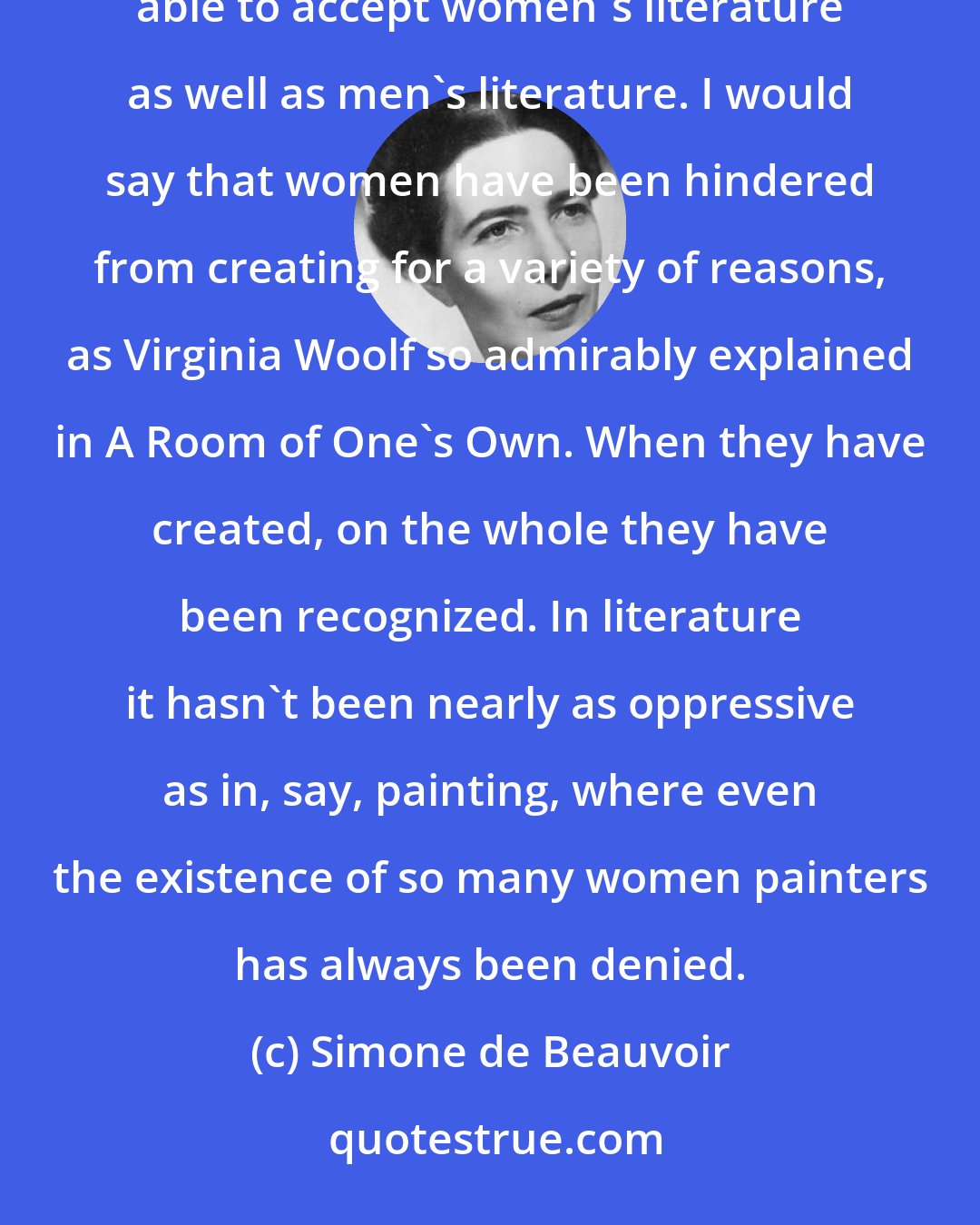 Simone de Beauvoir: Obviously, everything has always been defined by the dominant ideology. But the dominant ideology has been able to accept women's literature as well as men's literature. I would say that women have been hindered from creating for a variety of reasons, as Virginia Woolf so admirably explained in A Room of One's Own. When they have created, on the whole they have been recognized. In literature it hasn't been nearly as oppressive as in, say, painting, where even the existence of so many women painters has always been denied.