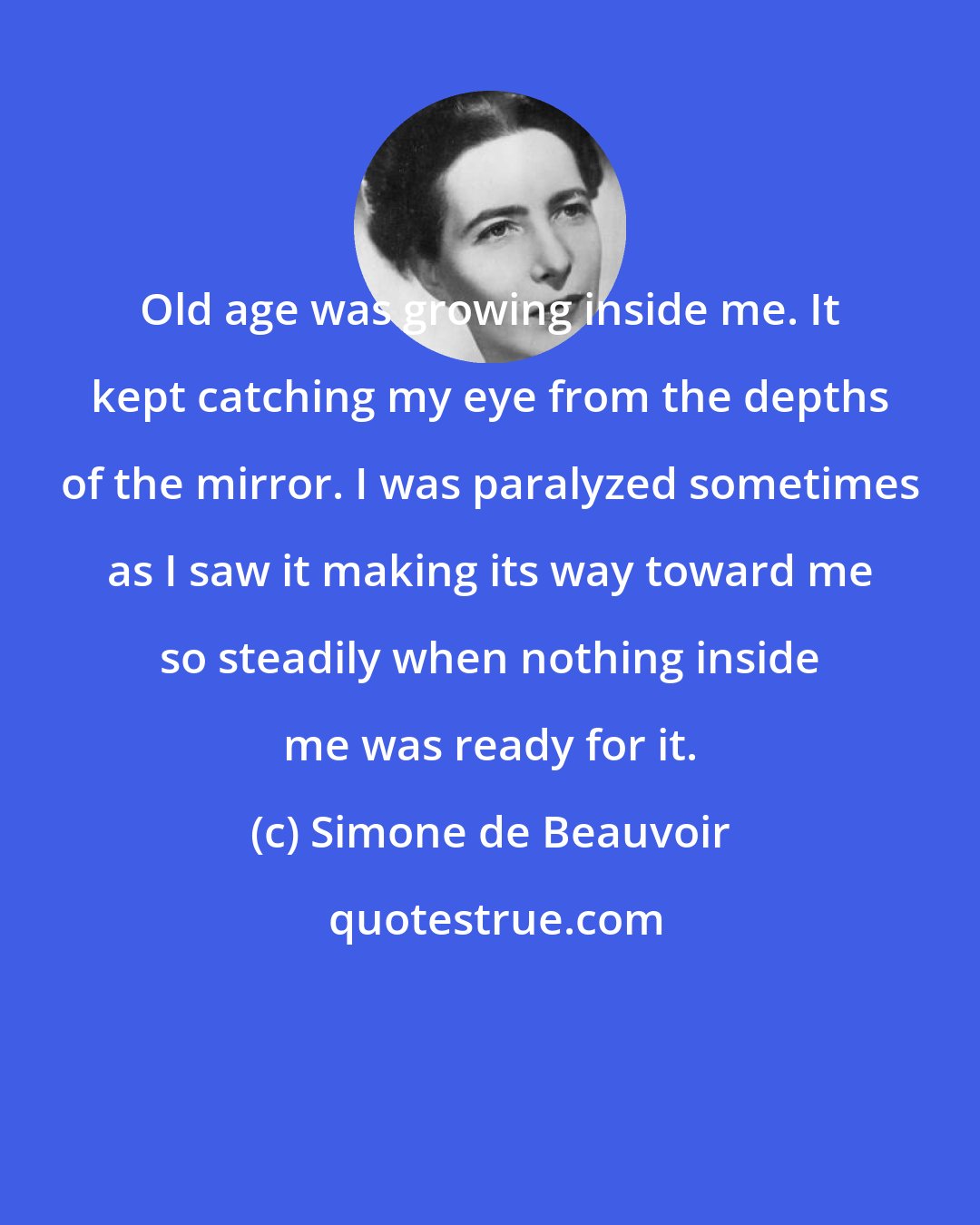 Simone de Beauvoir: Old age was growing inside me. It kept catching my eye from the depths of the mirror. I was paralyzed sometimes as I saw it making its way toward me so steadily when nothing inside me was ready for it.