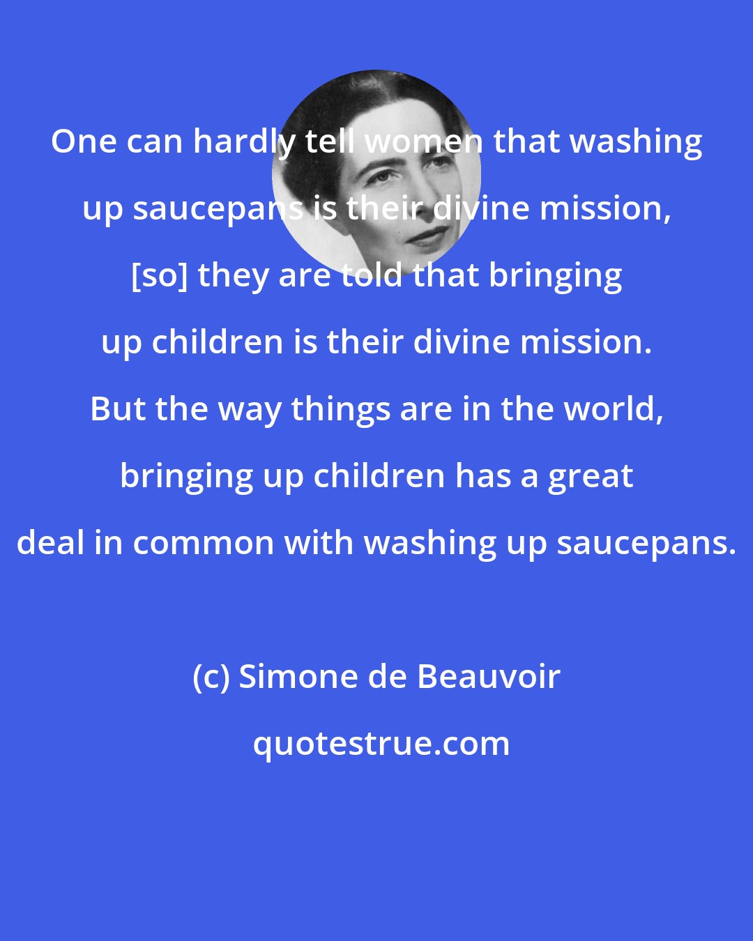 Simone de Beauvoir: One can hardly tell women that washing up saucepans is their divine mission, [so] they are told that bringing up children is their divine mission. But the way things are in the world, bringing up children has a great deal in common with washing up saucepans.