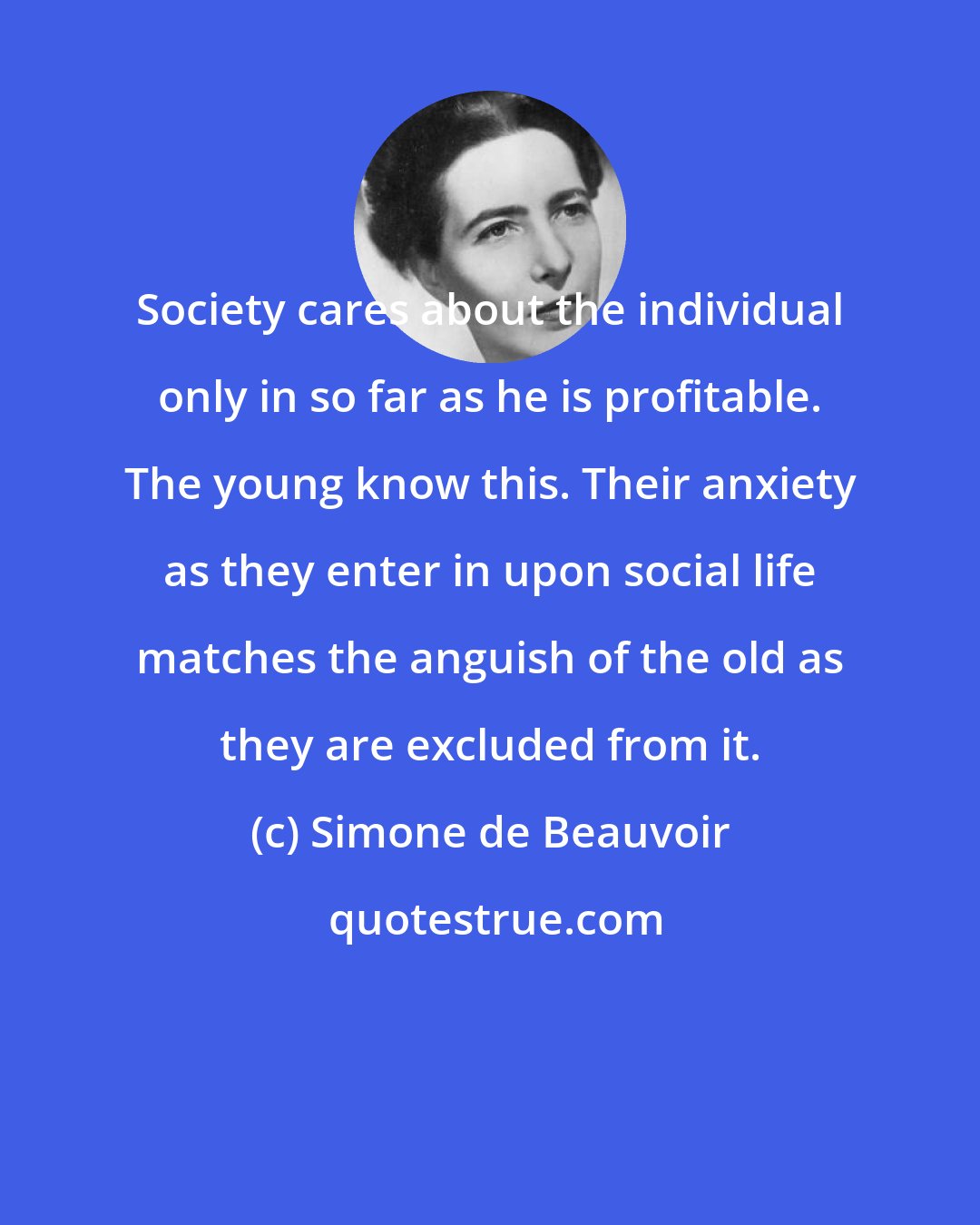 Simone de Beauvoir: Society cares about the individual only in so far as he is profitable. The young know this. Their anxiety as they enter in upon social life matches the anguish of the old as they are excluded from it.