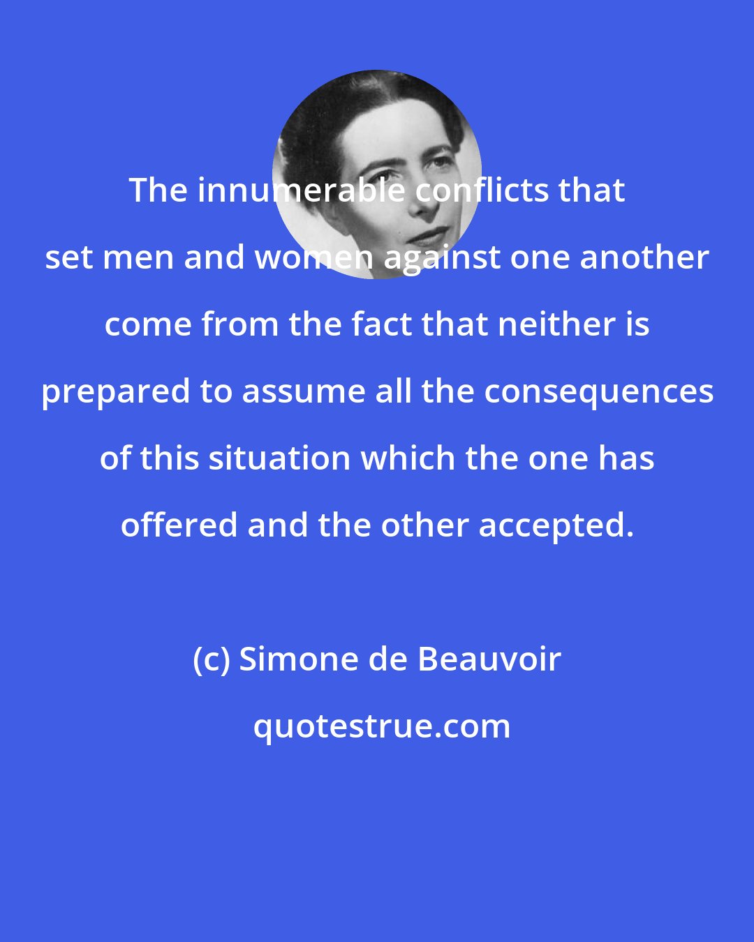 Simone de Beauvoir: The innumerable conflicts that set men and women against one another come from the fact that neither is prepared to assume all the consequences of this situation which the one has offered and the other accepted.