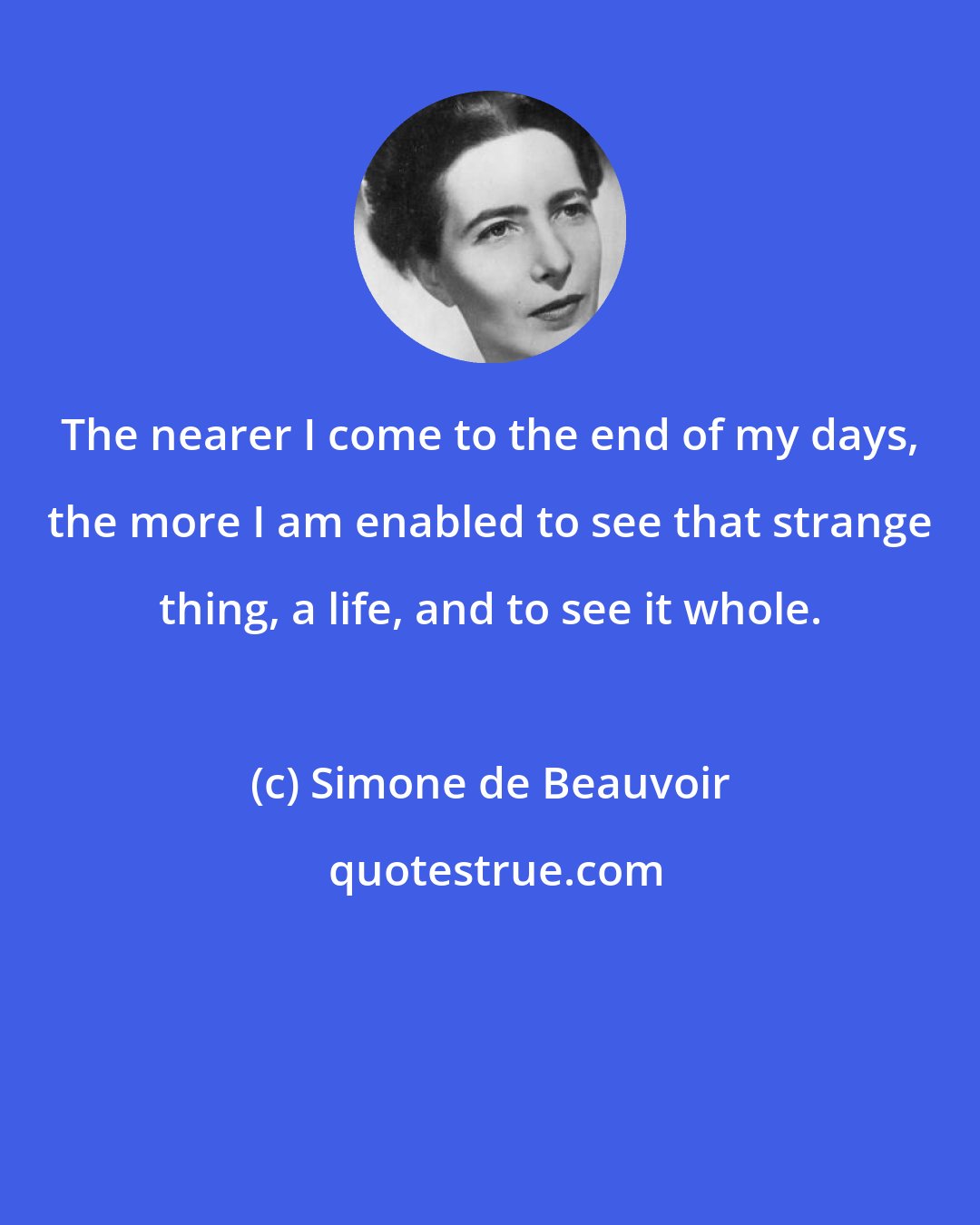 Simone de Beauvoir: The nearer I come to the end of my days, the more I am enabled to see that strange thing, a life, and to see it whole.