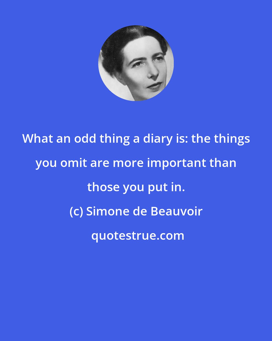 Simone de Beauvoir: What an odd thing a diary is: the things you omit are more important than those you put in.