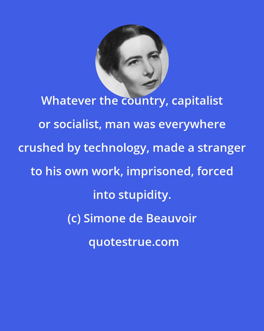 Simone de Beauvoir: Whatever the country, capitalist or socialist, man was everywhere crushed by technology, made a stranger to his own work, imprisoned, forced into stupidity.