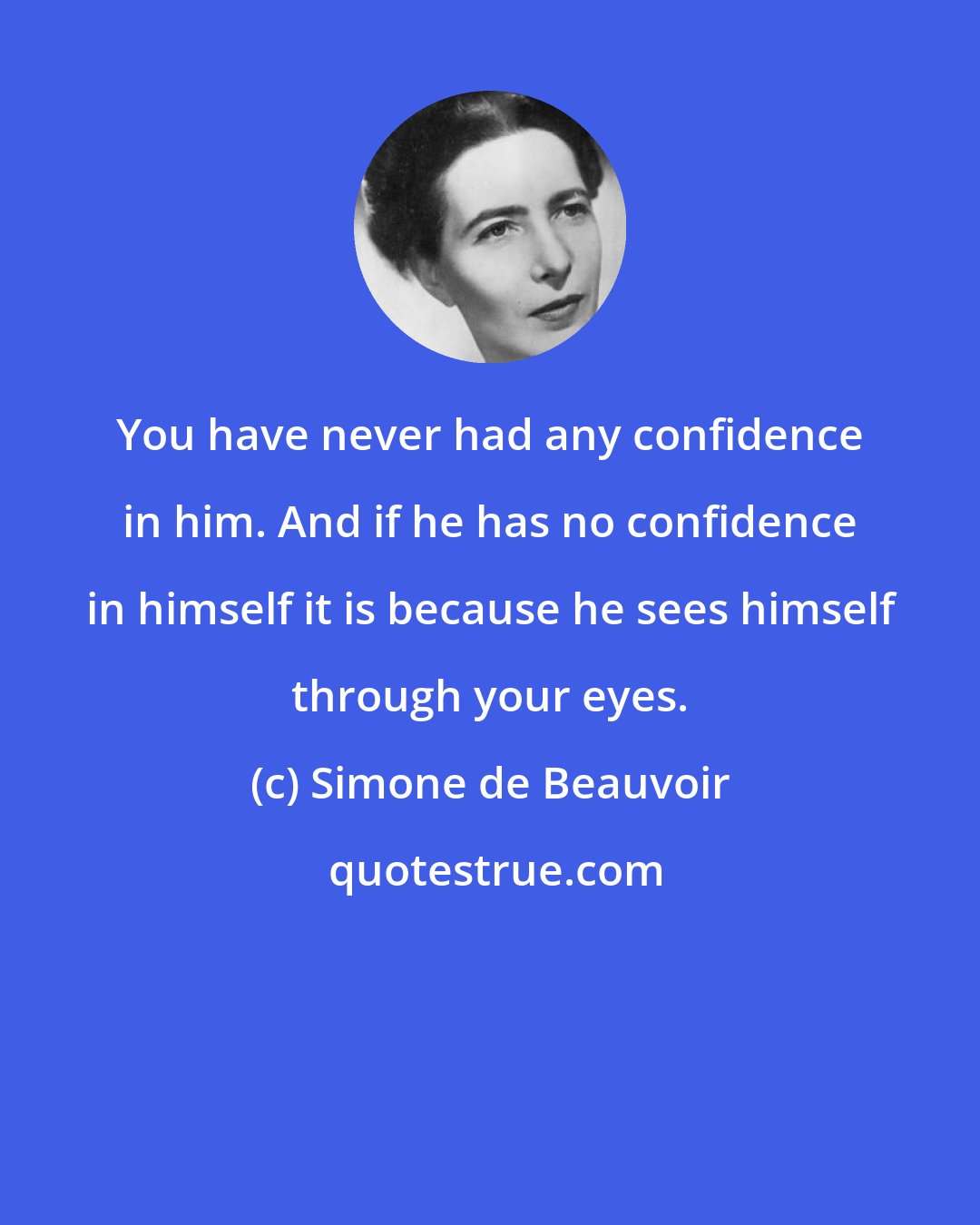 Simone de Beauvoir: You have never had any confidence in him. And if he has no confidence in himself it is because he sees himself through your eyes.