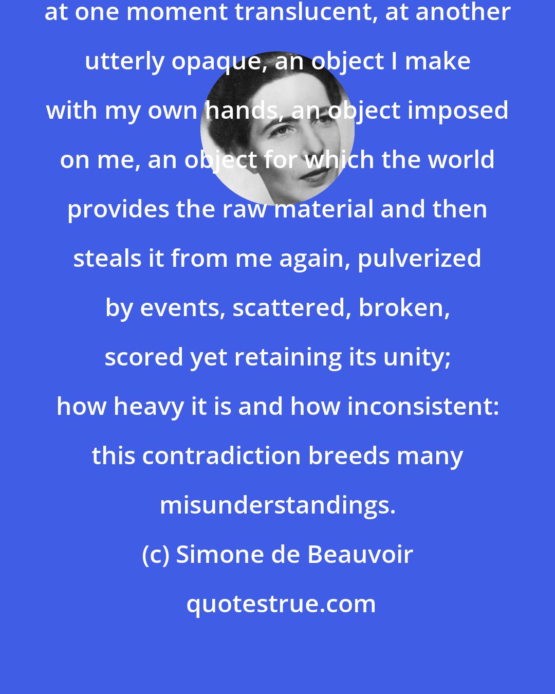 Simone de Beauvoir: A life is such a strange object, at one moment translucent, at another utterly opaque, an object I make with my own hands, an object imposed on me, an object for which the world provides the raw material and then steals it from me again, pulverized by events, scattered, broken, scored yet retaining its unity; how heavy it is and how inconsistent: this contradiction breeds many misunderstandings.