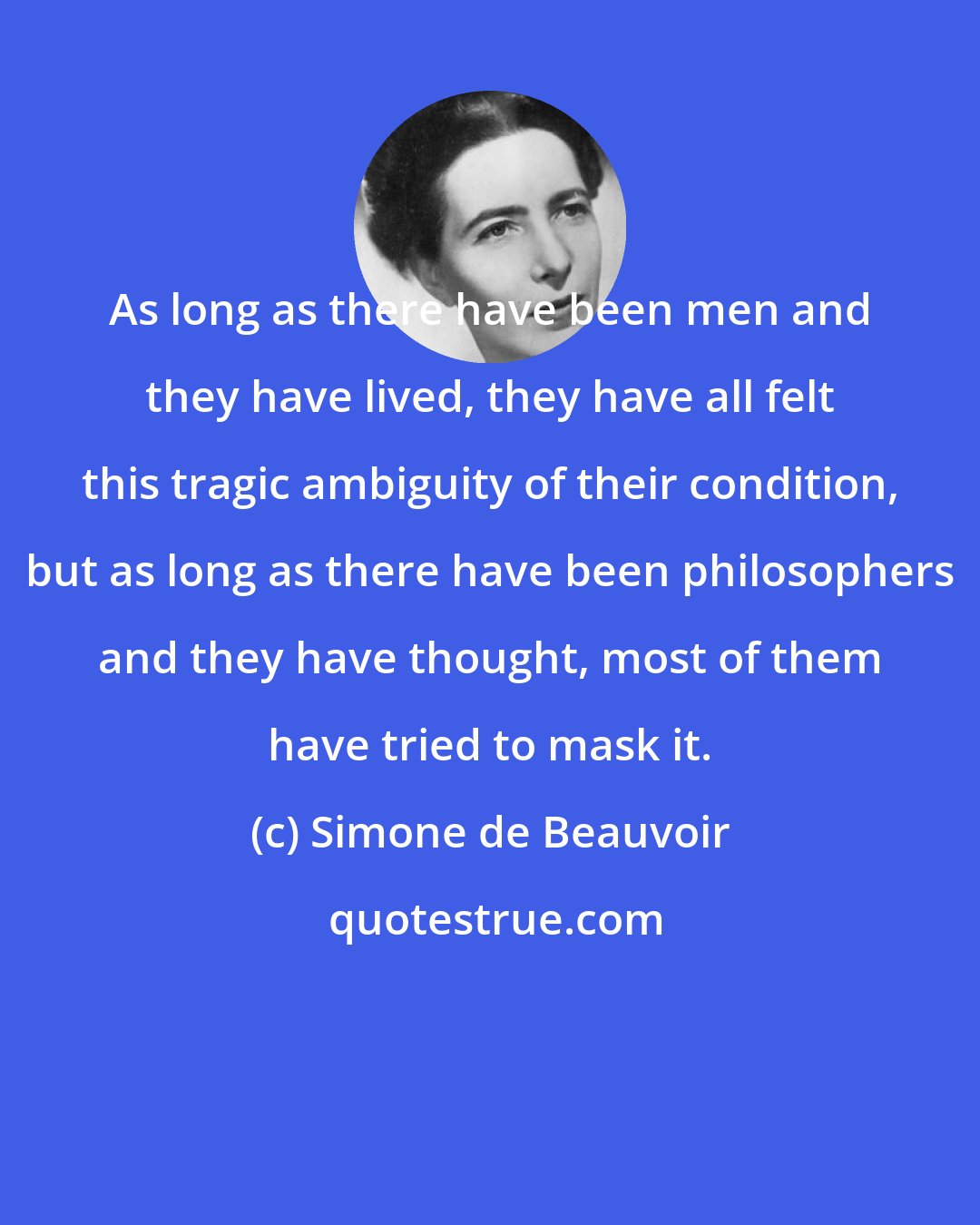 Simone de Beauvoir: As long as there have been men and they have lived, they have all felt this tragic ambiguity of their condition, but as long as there have been philosophers and they have thought, most of them have tried to mask it.