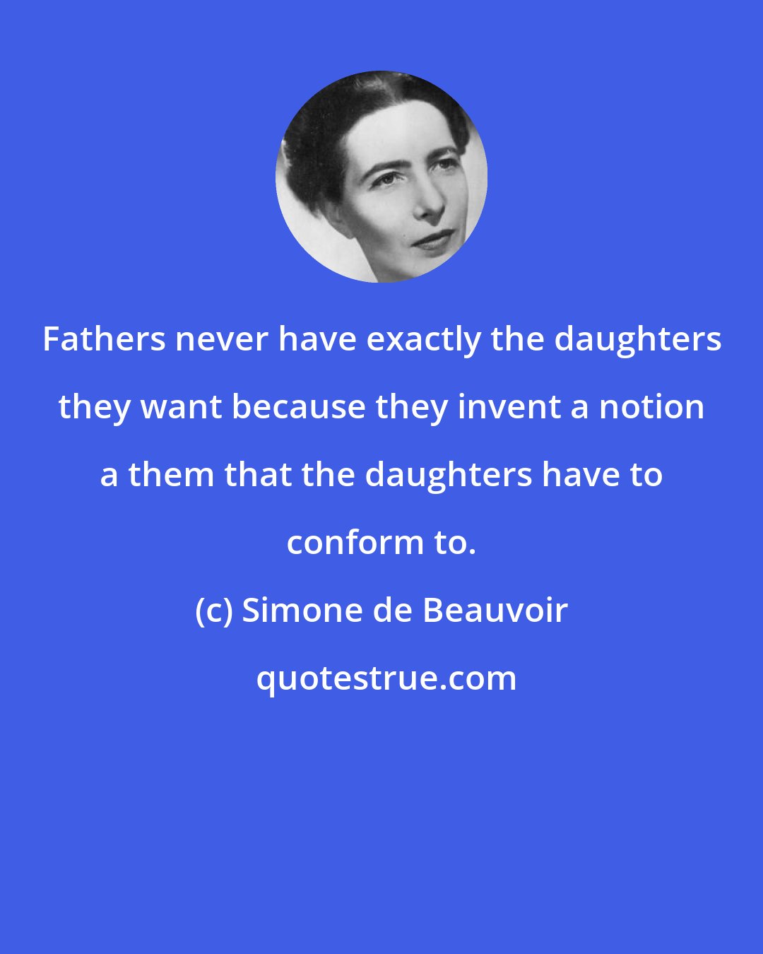 Simone de Beauvoir: Fathers never have exactly the daughters they want because they invent a notion a them that the daughters have to conform to.