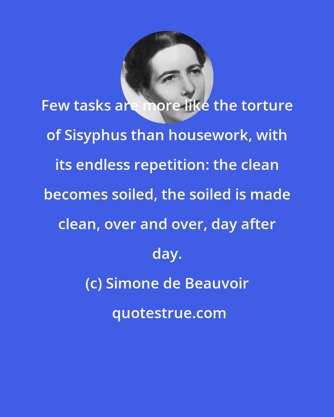 Simone de Beauvoir: Few tasks are more like the torture of Sisyphus than housework, with its endless repetition: the clean becomes soiled, the soiled is made clean, over and over, day after day.