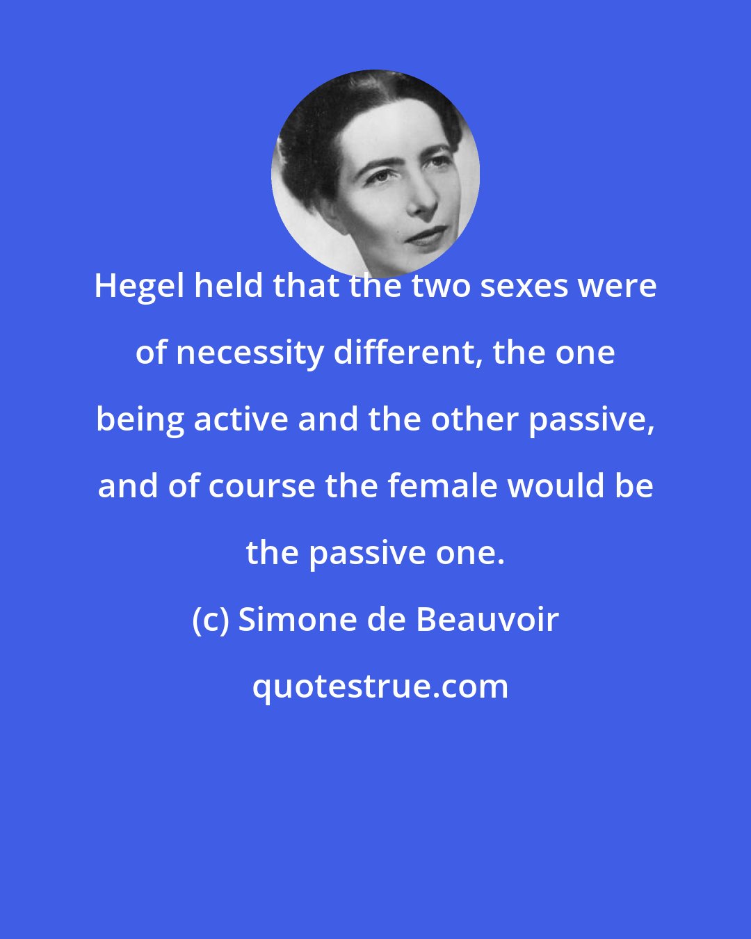 Simone de Beauvoir: Hegel held that the two sexes were of necessity different, the one being active and the other passive, and of course the female would be the passive one.