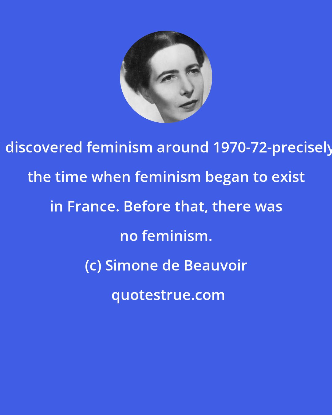 Simone de Beauvoir: I discovered feminism around 1970-72-precisely the time when feminism began to exist in France. Before that, there was no feminism.