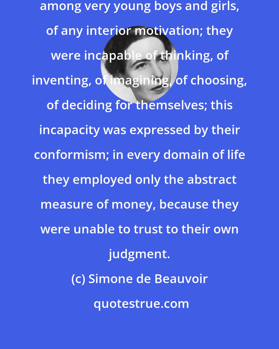 Simone de Beauvoir: I was struck by the absence, even among very young boys and girls, of any interior motivation; they were incapable of thinking, of inventing, of imagining, of choosing, of deciding for themselves; this incapacity was expressed by their conformism; in every domain of life they employed only the abstract measure of money, because they were unable to trust to their own judgment.