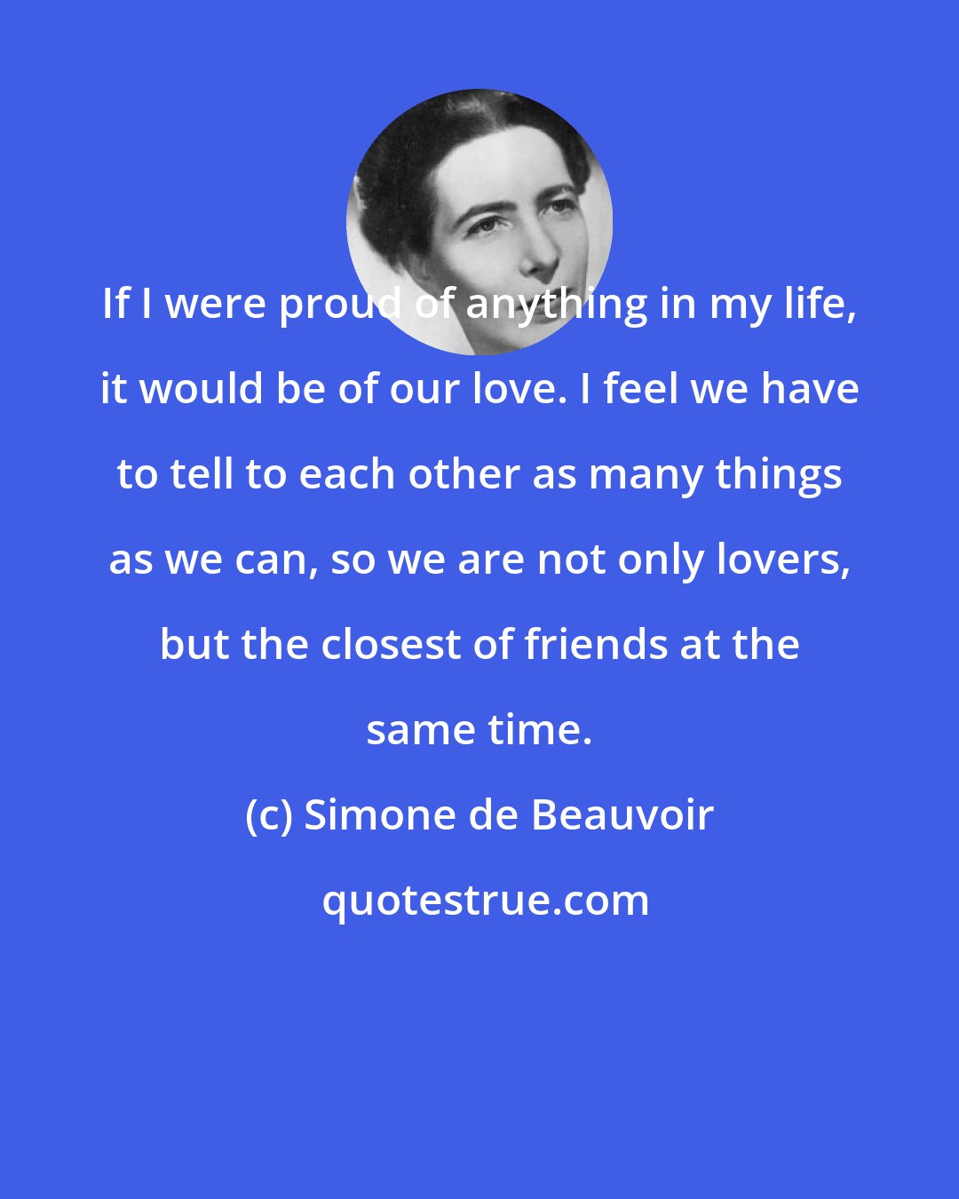 Simone de Beauvoir: If I were proud of anything in my life, it would be of our love. I feel we have to tell to each other as many things as we can, so we are not only lovers, but the closest of friends at the same time.