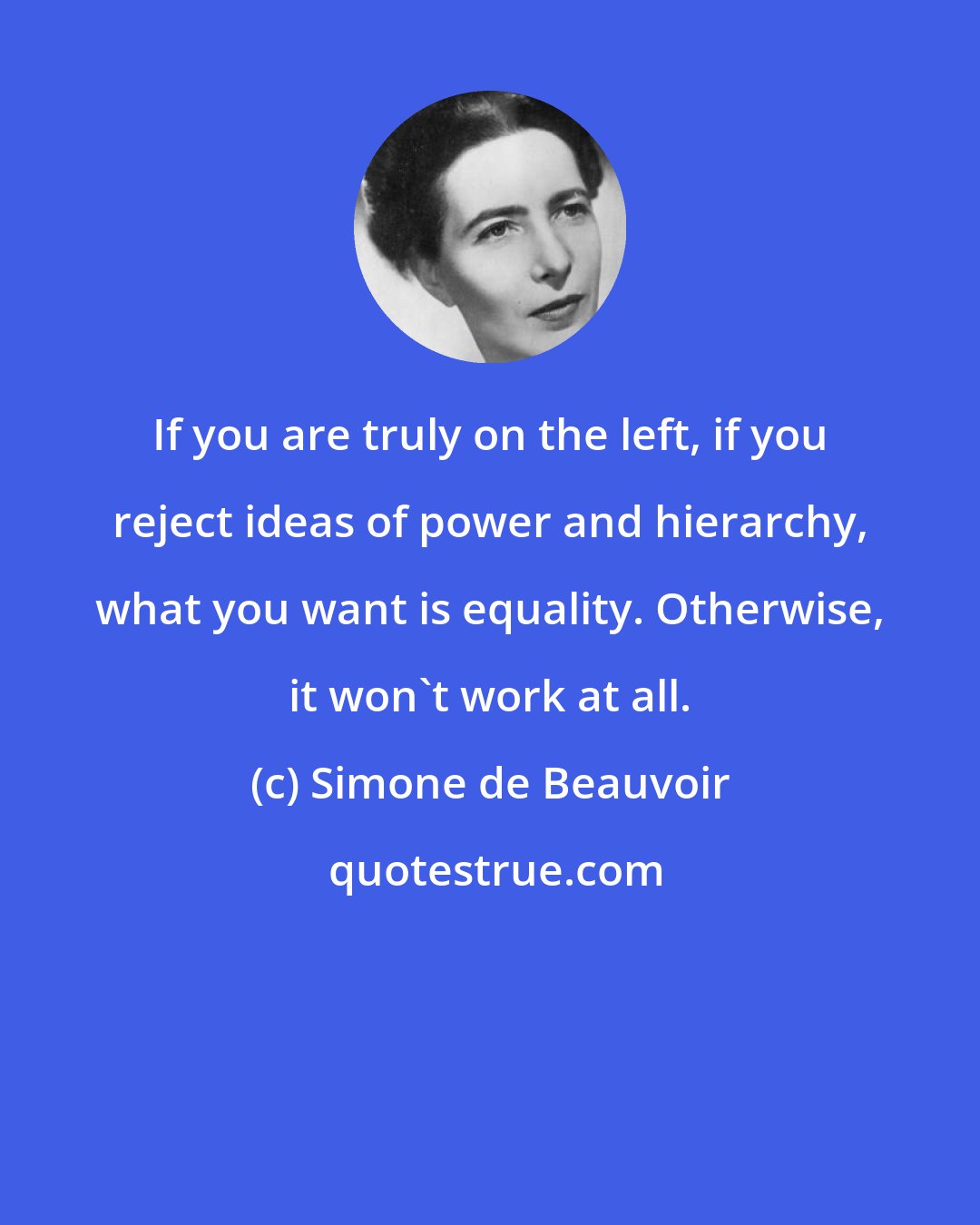 Simone de Beauvoir: If you are truly on the left, if you reject ideas of power and hierarchy, what you want is equality. Otherwise, it won't work at all.