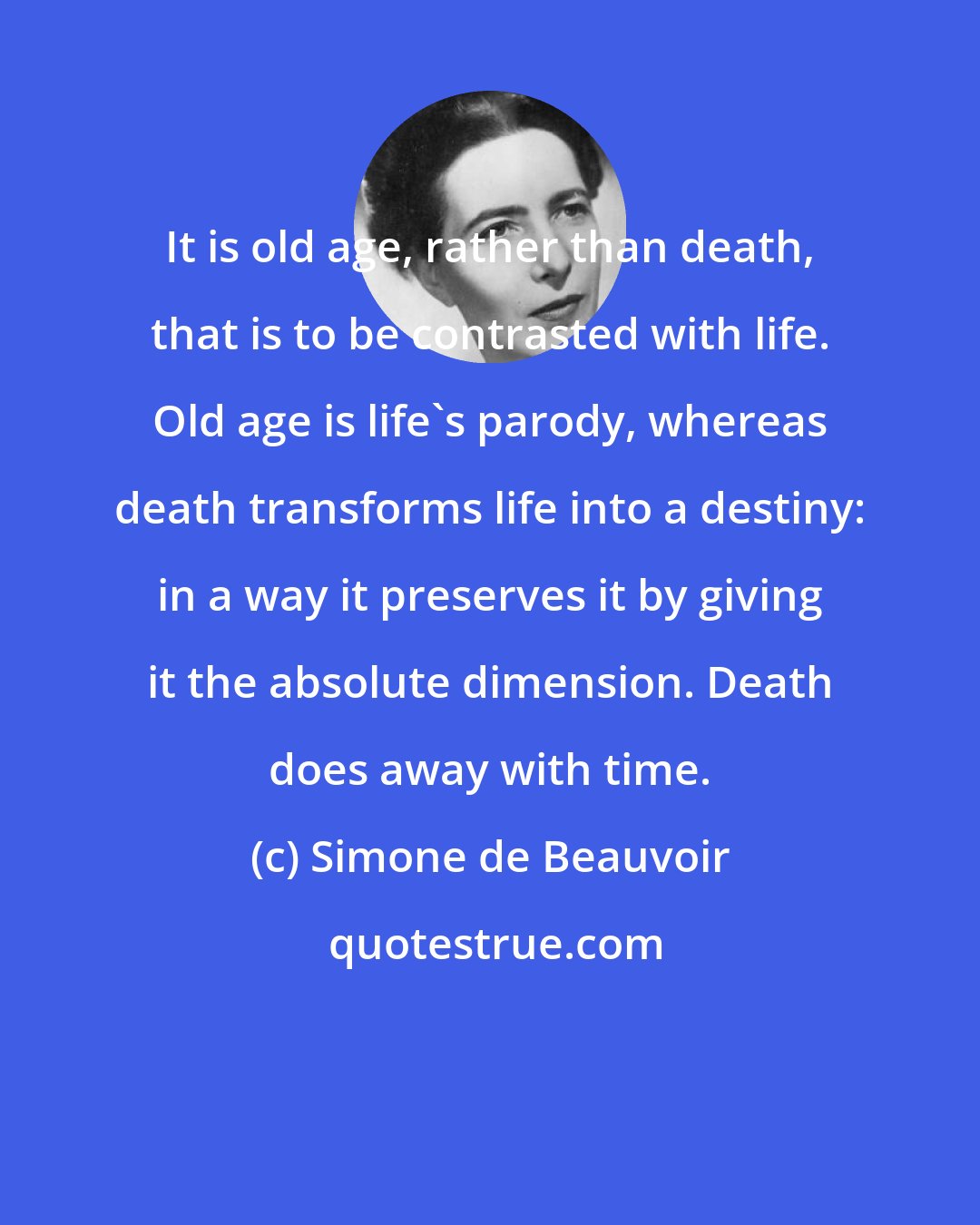 Simone de Beauvoir: It is old age, rather than death, that is to be contrasted with life. Old age is life's parody, whereas death transforms life into a destiny: in a way it preserves it by giving it the absolute dimension. Death does away with time.