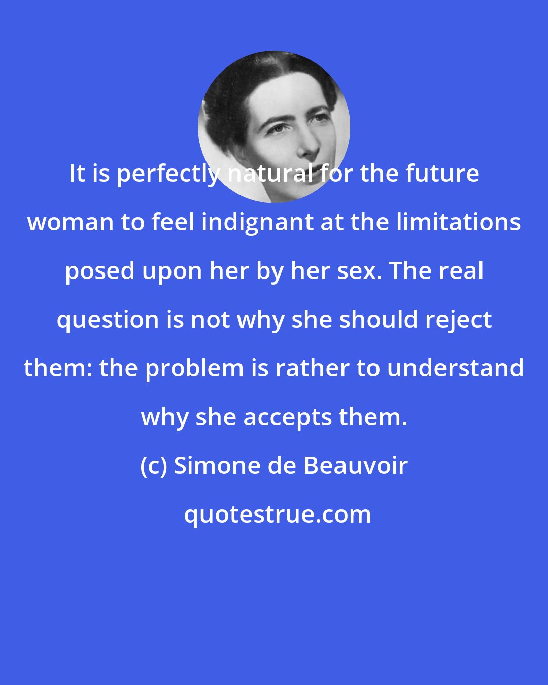 Simone de Beauvoir: It is perfectly natural for the future woman to feel indignant at the limitations posed upon her by her sex. The real question is not why she should reject them: the problem is rather to understand why she accepts them.