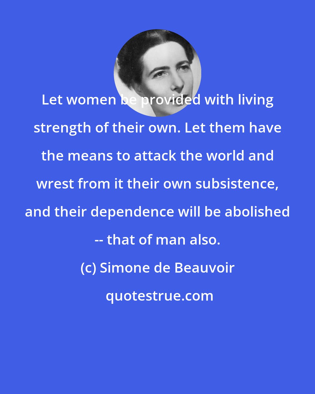 Simone de Beauvoir: Let women be provided with living strength of their own. Let them have the means to attack the world and wrest from it their own subsistence, and their dependence will be abolished -- that of man also.