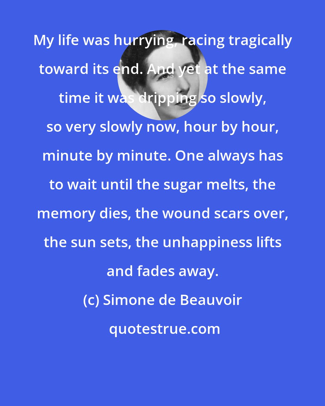 Simone de Beauvoir: My life was hurrying, racing tragically toward its end. And yet at the same time it was dripping so slowly, so very slowly now, hour by hour, minute by minute. One always has to wait until the sugar melts, the memory dies, the wound scars over, the sun sets, the unhappiness lifts and fades away.