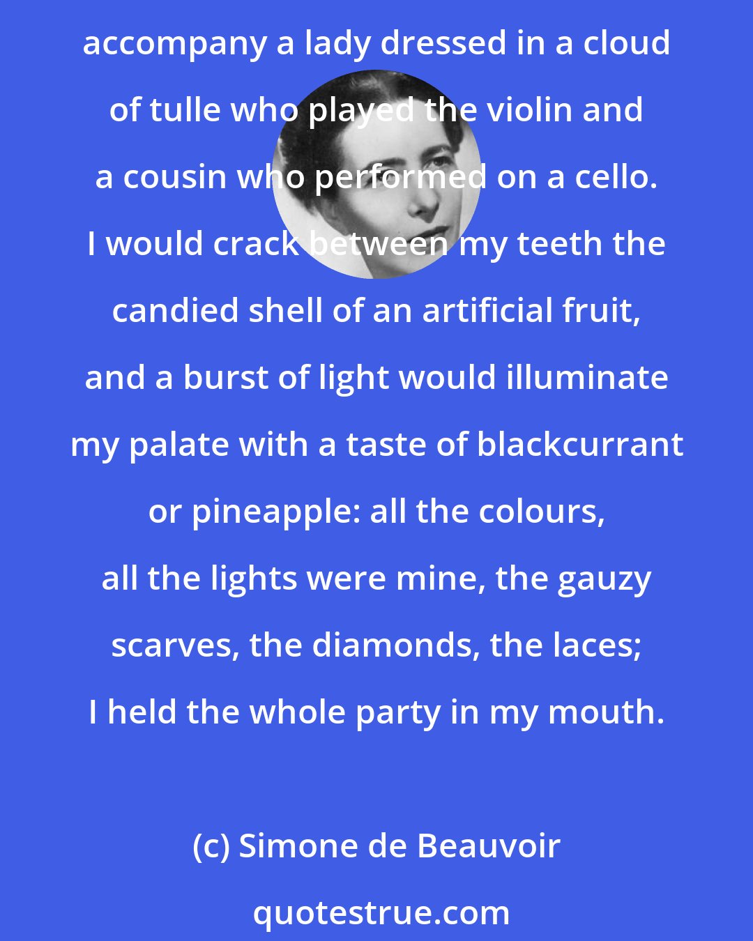 Simone de Beauvoir: On the evenings when my parents held parties, the drawing-room mirrors multiplied to infinity the scintillations of a crystal chandelier. Mama would take her seat at the grand piano to accompany a lady dressed in a cloud of tulle who played the violin and a cousin who performed on a cello. I would crack between my teeth the candied shell of an artificial fruit, and a burst of light would illuminate my palate with a taste of blackcurrant or pineapple: all the colours, all the lights were mine, the gauzy scarves, the diamonds, the laces; I held the whole party in my mouth.