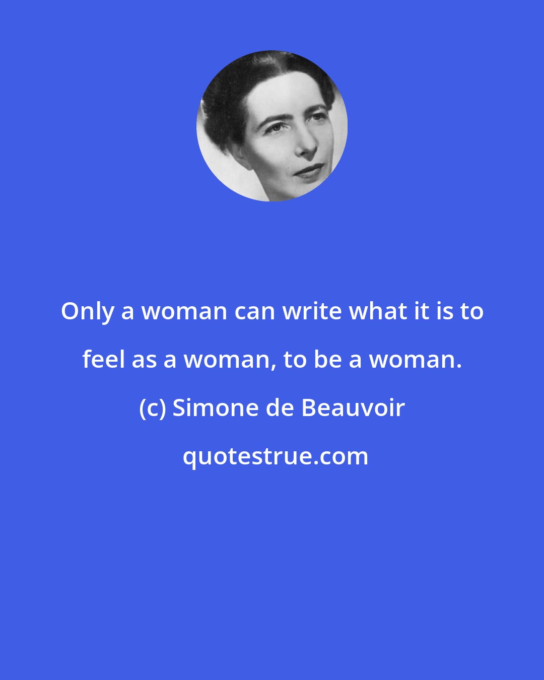 Simone de Beauvoir: Only a woman can write what it is to feel as a woman, to be a woman.