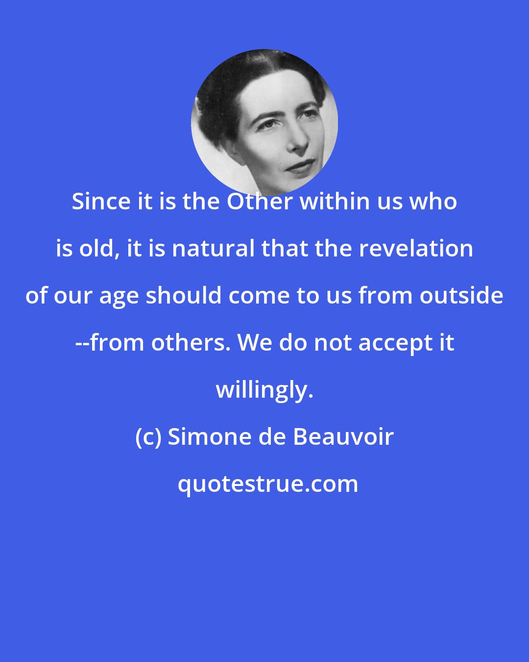 Simone de Beauvoir: Since it is the Other within us who is old, it is natural that the revelation of our age should come to us from outside --from others. We do not accept it willingly.