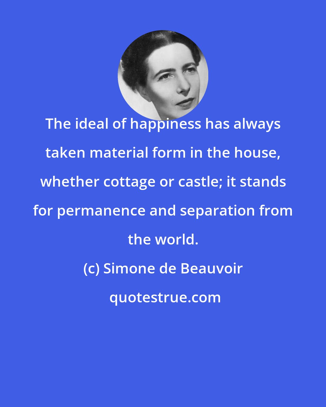 Simone de Beauvoir: The ideal of happiness has always taken material form in the house, whether cottage or castle; it stands for permanence and separation from the world.