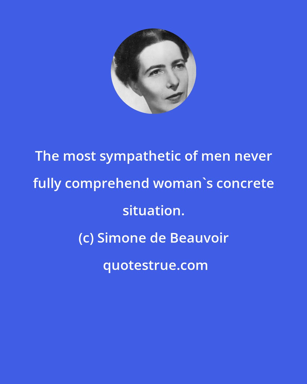 Simone de Beauvoir: The most sympathetic of men never fully comprehend woman's concrete situation.