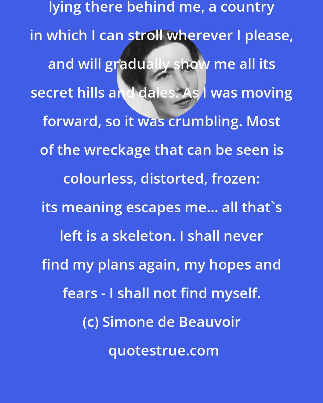 Simone de Beauvoir: The past is not a peaceful landscape lying there behind me, a country in which I can stroll wherever I please, and will gradually show me all its secret hills and dales. As I was moving forward, so it was crumbling. Most of the wreckage that can be seen is colourless, distorted, frozen: its meaning escapes me... all that's left is a skeleton. I shall never find my plans again, my hopes and fears - I shall not find myself.