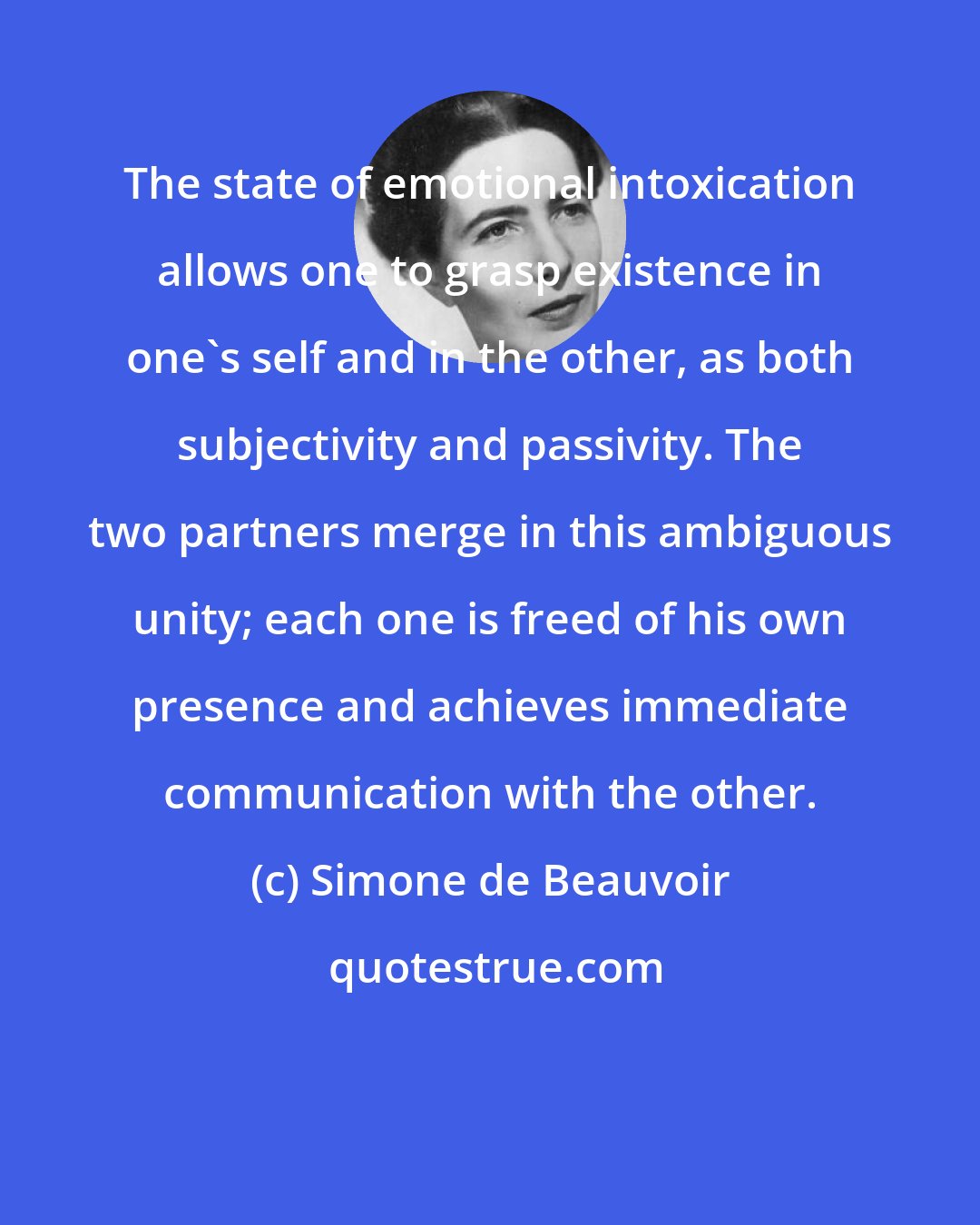 Simone de Beauvoir: The state of emotional intoxication allows one to grasp existence in one's self and in the other, as both subjectivity and passivity. The two partners merge in this ambiguous unity; each one is freed of his own presence and achieves immediate communication with the other.