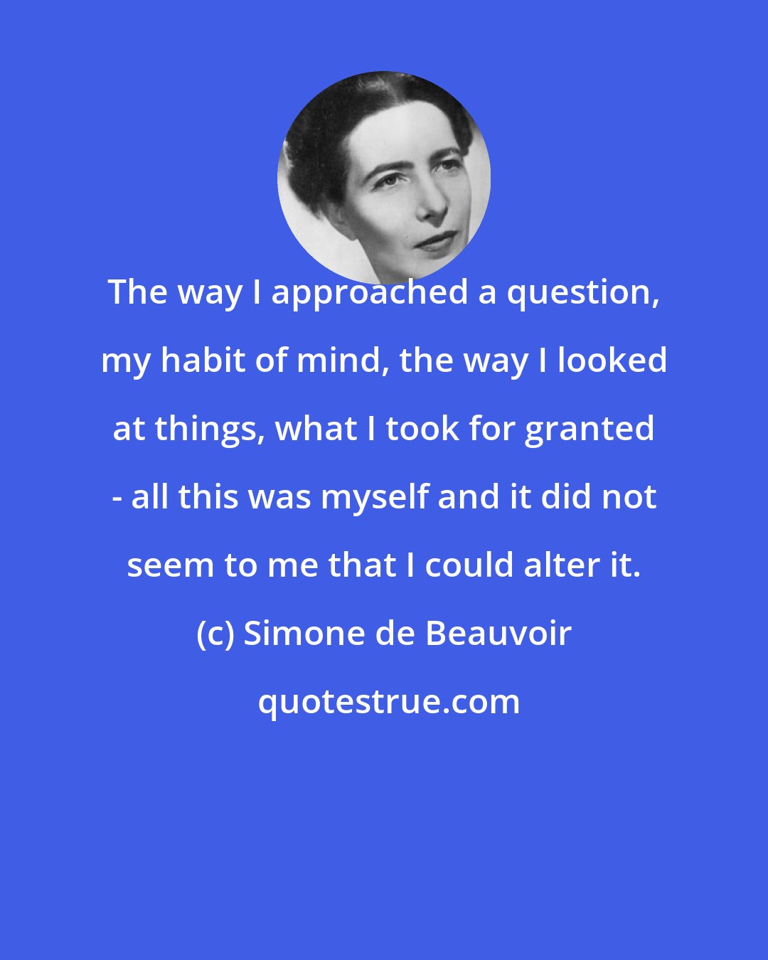 Simone de Beauvoir: The way I approached a question, my habit of mind, the way I looked at things, what I took for granted - all this was myself and it did not seem to me that I could alter it.